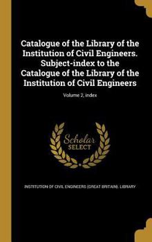 Catalogue of the Library of the Institution of Civil Engineers. Subject-Index to the Catalogue of the Library of the Institution of Civil Engineers; Volume 2, Index