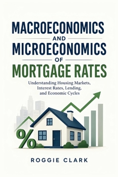Macroeconomics and Microeconomics of Mortgage Rates: Understanding Housing Markets, Interest Rates, Lending, and Economic Cycles