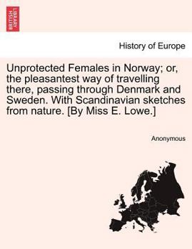 Unprotected Females in Norway; or, the pleasantest way of travelling there, passing through Denmark and Sweden. With Scandinavian sketches from nature. [By Miss E. Lowe.]