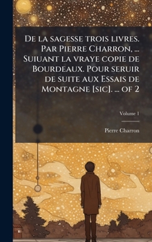 De la sagesse trois livres. Par Pierre Charron, ... Suiuant la vraye copie de Bourdeaux. Pour seruir de suite aux Essais de Montagne [sic]. ... of 2 (French Edition)