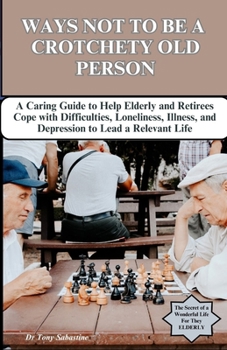 WAYS NOT TO BE A CROTCHETY OLD PERSON: A Caring Guide to Help Elderly and Retirees Cope with Difficulties, Loneliness, Illness, and Depression to Lead a Relevant Life