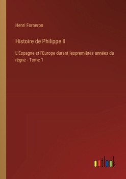 Histoire de Philippe II: L'Espagne et l'Europe durant lespremières années du règne - Tome 1