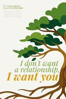 I don't want a relationship, I want you: HOW LOVE CAN SURVIVE, CHANGE FORM, AND NOT DISAPPEAR AFTER THE END OF A RELATIONSHIP