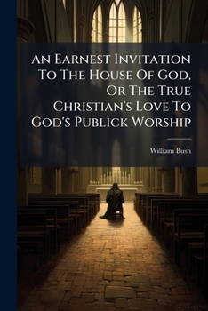 An earnest invitation to the house of God, or the true Christian's love to God's publick worship: being the substance of two sermons preach'd February 8th, 1729/30. By W. Bush, ...