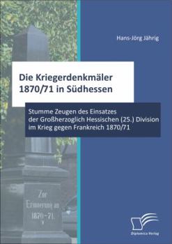 Die Kriegerdenkmäler 1870/71 in Südhessen: Stumme Zeugen des Einsatzes der Großherzoglich Hessischen (25.) Division im Krieg gegen Frankreich 1870/71