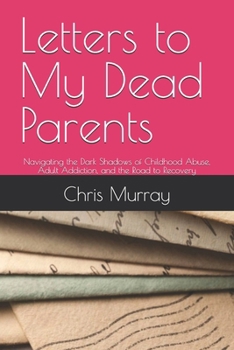 Letters to My Dead Parents: Navigating the Dark Shadows of Childhood Abuse, Adult Addiction, and the Road to Recovery
