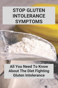 Stop Gluten Intolerance Symptoms: All You Need To Know About The Diet Fighting Gluten Intolerance: Gluten Intolerance Foods To Avoid