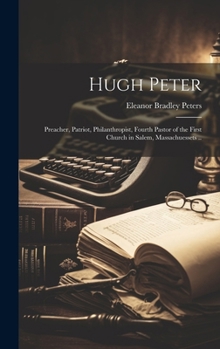 Hugh Peter: Preacher, Patriot, Philanthropist, Fourth Pastor of the First Church in Salem, Massachuessets ..