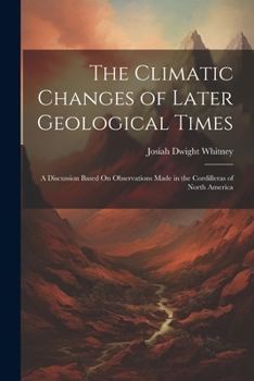 Paperback The Climatic Changes of Later Geological Times: A Discussion Based On Observations Made in the Cordilleras of North America Book