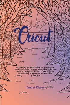 Cricut: Aprenda y pruebe todas las funciones, caracter�sticas, ideas y ejemplos pr�cticos para su m�quina Cricut. Cree objetos incre�bles y sorprenda a su familia y amigos