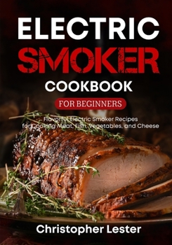 Electric Smoker Cookbook for Beginners: Flavorful Electric Smoker Recipes for Cooking Meat, Fish, Vegetables, and Cheese
