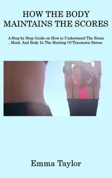 Hardcover How the Body Maintains the Scores: A Step by Step Guide on How to Understand The Brain, Mind, And Body In The Healing Of Traumatic Stress Book