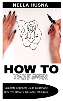 Paperback How to Draw Flowers: Complete Beginners Guide To Drawing Different Flowers; Tips And Techniques Book