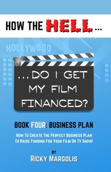 HOW the HELL... Do I Get My Film Financed? : Book Four: BUSINESS PLAN : How to Create the Perfect Business Plan to Raise Financing for Your Film or TV Show!