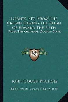 Grants, Etc from the Crown: During the Reign of Edward, the Fifth, from the Original Docket-Book Ms. Harl; 438, and Two Speeches for Opening Parliament