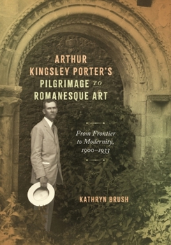 Arthur Kingsley Porter’s Pilgrimage to Romanesque Art: From Frontier to Modernity, 1900–1933