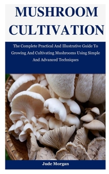 Paperback Mushroom Cultivation: The Complete Practical And Illustrative Guide To Growing And Cultivating Mushrooms Using Simple And Advanced Technique Book