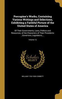 Porcupine's Works, Containing Various Writings and Selections, Exhibiting a Faithful Picture of the United States of America: Of Their Governments, ... Governors, Legislators, ...; Volume 12