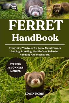 FERRET HANDBOOK: Everything You Need To Know About Ferrets Feeding, Breeding, Health Care, Behavior, Handling And Much More.