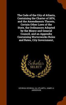 Hardcover The Code of the City of Atlanta, Containing the Charter of 1874, and the Amendments Thereto, Certain Other Laws of the State, the Ordinances Adopted b Book