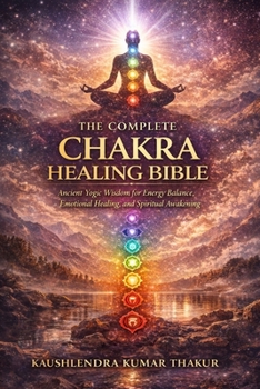 The Complete Chakra Healing Bible: Ancient Yogic Wisdom for Energy Balance, Emotional Healing, and Spiritual Awakening