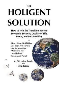 The Holigent Solution: How to Win the Transition Race to Economic Security, Quality of Life, Peace and Sustainability or How I Hope My Children and Yours Will Survive and Thrive on Our Wonderful But T
