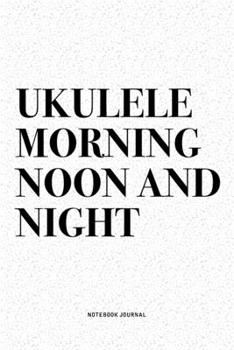 Ukulele Morning Noon And Night: A 6x9 Inch Diary Notebook Journal With A Bold Text Font Slogan On A Matte Cover and 120 Blank Lined Pages Makes A Great Alternative To A Card
