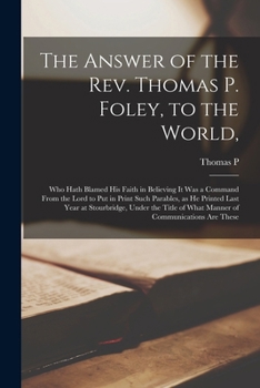 The Answer of the Rev. Thomas P. Foley, to the World,: Who Hath Blamed his Faith in Believing it was a Command From the Lord to put in Print Such ... of What Manner of Communications are These