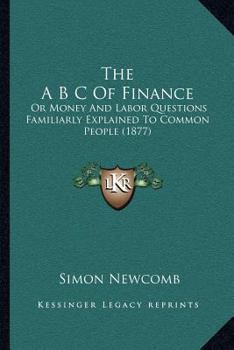 The A B C of finance, or the money and labor questions familiarly explained to common people, in short and easy lessons