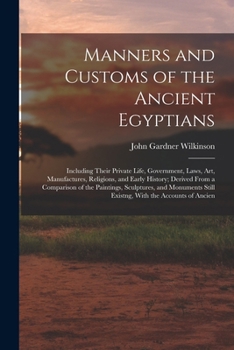 Manners and Customs of the Ancient Egyptians: Including Their Private Life, Government, Laws, Art, Manufactures, Religions, and Early History; Derived ... Still Existng, With the Accounts of Ancien