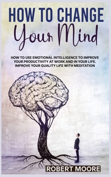 How to Change Your Mind: How To Use Emotional Intelligence To Improve Your Productivity At Work And In Your Life. Improve Your Quality Life With Meditation