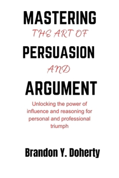 Paperback Mastering The Art Of Persuasion And Argument: Unlocking the Power of Influence and Reasoning for Personal and Professional Triumph Book