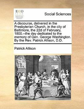A discourse, delivered in the Presbyterian Church, in the city of Baltimore, the 22d of February, 1800.--the day dedicated to the memory of Gen. George Washington. By the Rev. Patrick Allison, D.D.