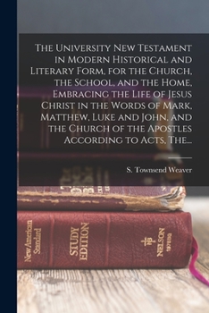 The University New Testament in Modern Historical and Literary Form, for the Church, the School, and the Home, Embracing the Life of Jesus Christ in ... of the Apostles According to Acts, The...