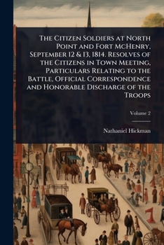 The Citizen Soldiers at North Point and Fort McHenry, September 12 & 13, 1814. Resolves of the Citizens in Town Meeting, Particulars Relating to the ... and Honorable Discharge of the Troops