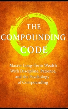 The Compound Code: Laws That Build Wealth Quietly, Steadily, and Relentlessly: Master Long-Term Wealth With Discipline, Patience, and the Psychology of Compounding