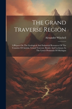 The Grand Traverse Region: A Report On The Geological And Industrial Resources Of The Counties Of Antrim, Grand Traverse, Benzie And Leelanaw In