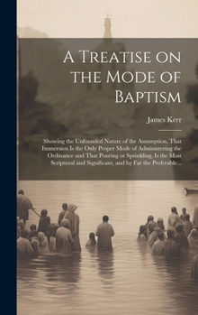 A Treatise on the Mode of Baptism: Showing the Unfounded Nature of the Assumption, That Immersion is the Only Proper Mode of Administering the ... and Significant, and by Far the Preferable...
