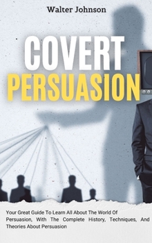 Hardcover Covert Persuasion: Your Great Guide To Learn All About The World Of Persuasion, With The Complete History, Techniques, And Theories About Book