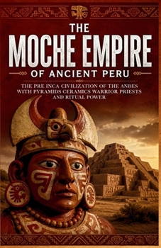 The Moche Empire of Ancient Peru: The Pre Inca Civilization of the Andes with Pyramids Ceramics Warrior Priests and Ritual Power (Lost Kingdoms and Forgotten Empires of the Americas)
