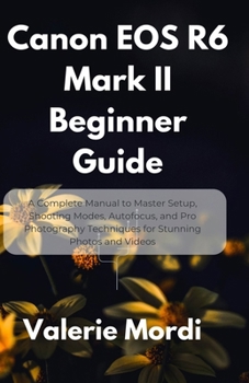 Canon EOS R6 Mark II Beginner Guide: A Complete Manual to Master Setup, Shooting Modes, Autofocus, and Pro Photography Techniques for Stunning Photos and Videos