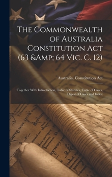 The Commonwealth of Australia Constitution act (63 & 64 Vic. c. 12): Together With Introduction, Table of Statutes, Table of Cases, Digest of Cases and Index