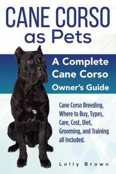 Cane Corso as Pets: Cane Corso Breeding, Where to Buy, Types, Care, Cost, Diet, Grooming, and Training All Included. a Complete Cane Corso Owner's Guide