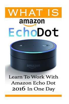 Paperback What is Amazon Echo Dot: Learn To Work With Amazon Echo Dot 2016 In One Day: (2nd Generation) (Amazon Echo, Dot, Echo Dot, Amazon Echo User Man Book