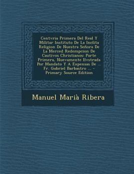 Centvria Primera Del Real Y Militar Instituto De La Inclita Religion De Nuestra Señora De La Merced Redempcion De Cautivos Christianos: Parte Primera, ... Fr. Gabriel Barbastro ... (Spanish Edition)