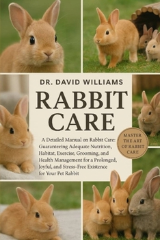 RABBIT CARE: "A Detailed Manual on Rabbit Care: Guaranteeing Adequate Nutrition, Habitat, Exercise, Grooming, and Health Management for a Prolonged, ... Stress-Free Existence for Your Pet Rabbit."