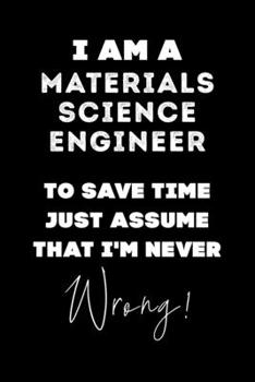 I Am A Materials Science Engineer To Save Time Just Assume That I'm Never Wrong!: Lined Job Journal, 120 Pages, 6x9, Soft Cover, Matte Finish, Funny Job Notebook, Funny Gift