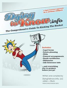 Dying to Know Info: The Comprehensive Guide to Kicking the Bucket Including Legal Forms, Estate Planning, Wills, Funeral Arrangments, Death Certificates, Obituaries, Life Insurance, and Everything Els