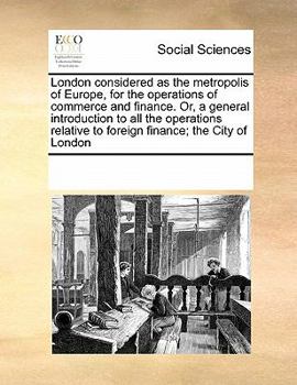 London considered as the metropolis of Europe, for the operations of commerce and finance. Or, a general introduction to all the operations relative to foreign finance; the City of London