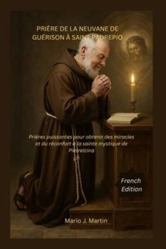 PRIÈRE DE LA NEUVANE DE GUÉRISON À SAINT PADREPIO: Prières puissantes pour obtenir des miracles et du réconfort à la sainte mystique de Pietrelcina